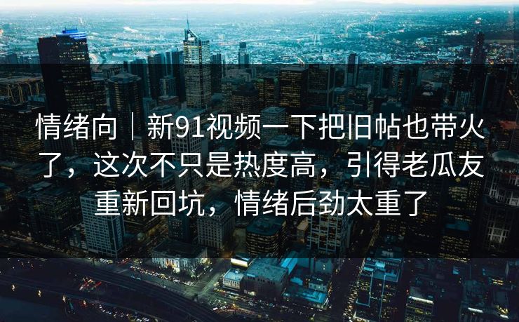 情绪向｜新91视频一下把旧帖也带火了，这次不只是热度高，引得老瓜友重新回坑，情绪后劲太重了