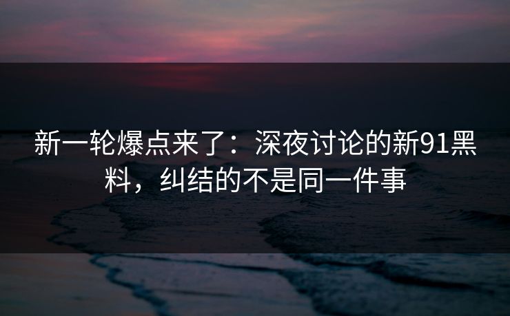 新一轮爆点来了：深夜讨论的新91黑料，纠结的不是同一件事