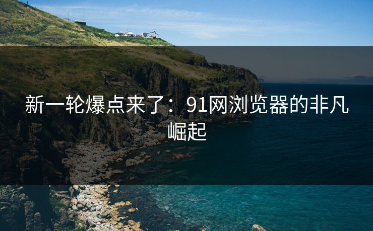 新一轮爆点来了：91网浏览器的非凡崛起