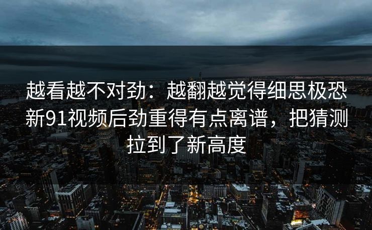 越看越不对劲：越翻越觉得细思极恐新91视频后劲重得有点离谱，把猜测拉到了新高度
