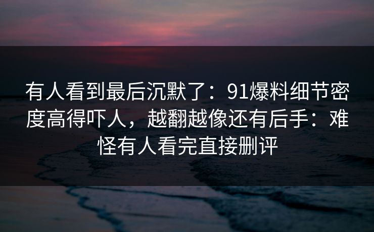 有人看到最后沉默了：91爆料细节密度高得吓人，越翻越像还有后手：难怪有人看完直接删评