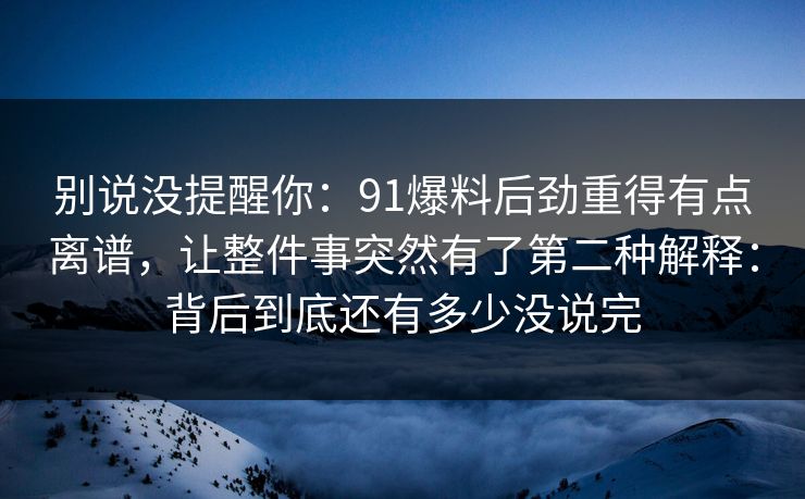 别说没提醒你:91爆料后劲重得有点离谱,让整件事突然有了第二种解释:背后到底还有多少没说完 别说没提醒你:91爆料后劲重得有点离谱,让整件事突然有了第二种解释:背后到底还有多少没说完