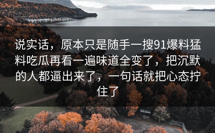 说实话,原本只是随手一搜91爆料猛料吃瓜再看一遍味道全变了,把沉默的人都逼出来了,一句话就把心态拧住了 说实话,原本只是随手一搜91爆料猛料吃瓜再看一遍味道全变了,把沉默的人都逼出来了,一句话就把心态拧住了