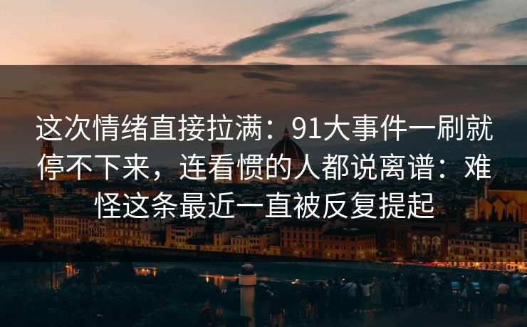 这次情绪直接拉满：91大事件一刷就停不下来，连看惯的人都说离谱：难怪这条最近一直被反复提起