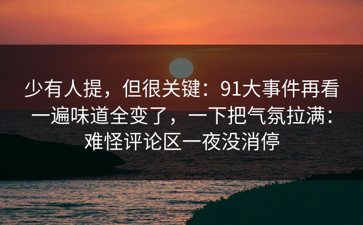 少有人提,但很关键:91大事件再看一遍味道全变了,一下把气氛拉满:难怪评论区一夜没消停 少有人提,但很关键:91大事件再看一遍味道全变了,一下把气氛拉满:难怪评论区一夜没消停