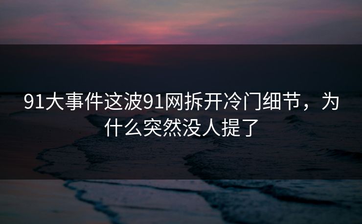 91大事件这波91网拆开冷门细节，为什么突然没人提了