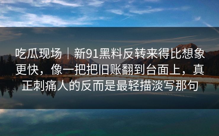 吃瓜现场|新91黑料反转来得比想象更快,像一把把旧账翻到台面上,真正刺痛人的反而是最轻描淡写那句 吃瓜现场|新91黑料反转来得比想象更快,像一把把旧账翻到台面上,真正刺痛人的反而是最轻描淡写那句