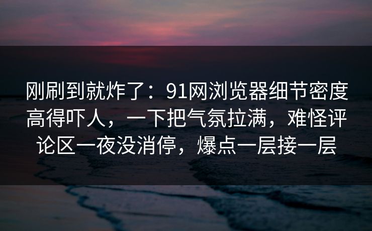 刚刷到就炸了:91网浏览器细节密度高得吓人,一下把气氛拉满,难怪评论区一夜没消停,爆点一层接一层 刚刷到就炸了:91网浏览器细节密度高得吓人,一下把气氛拉满,难怪评论区一夜没消停,爆点一层接一层
