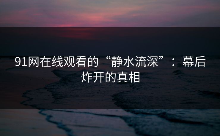 91网在线观看的“静水流深”:幕后炸开的真相 91网在线观看的“静水流深”:幕后炸开的真相