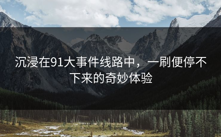 沉浸在91大事件线路中,一刷便停不下来的奇妙体验 沉浸在91大事件线路中,一刷便停不下来的奇妙体验