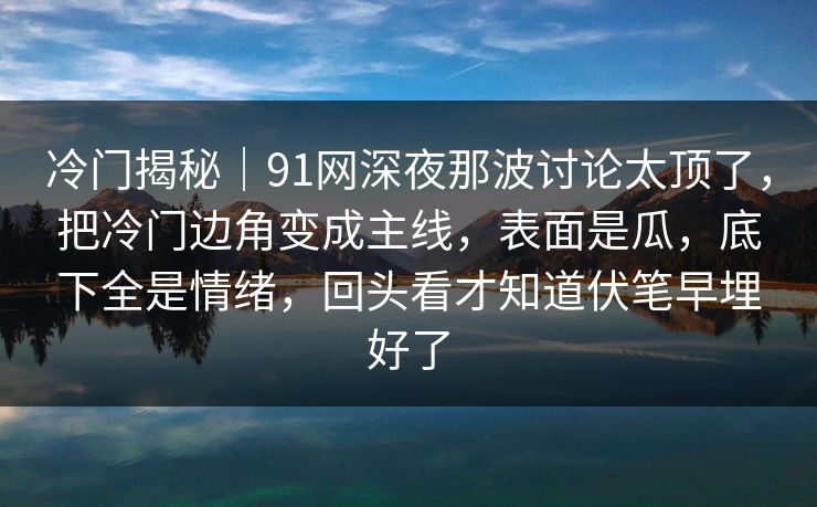 冷门揭秘|91网深夜那波讨论太顶了,把冷门边角变成主线,表面是瓜,底下全是情绪,回头看才知道伏笔早埋好了 冷门揭秘|91网深夜那波讨论太顶了,把冷门边角变成主线,表面是瓜,底下全是情绪,回头看才知道伏笔早埋好了