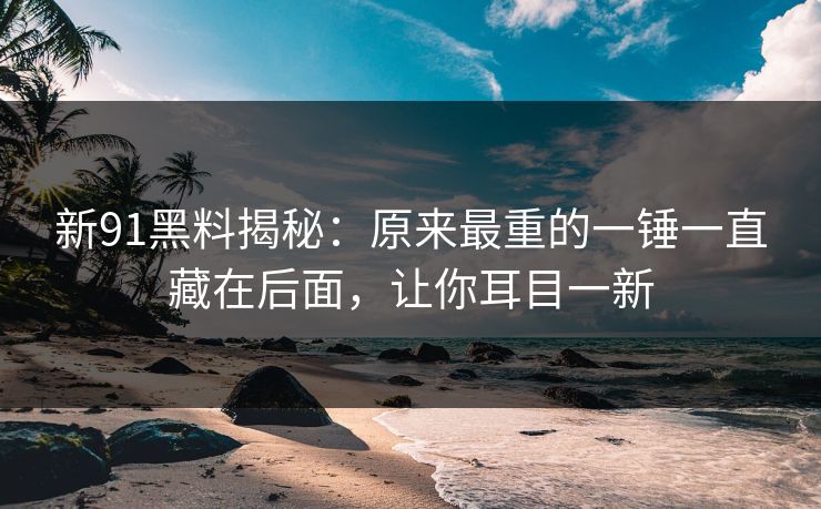 新91黑料揭秘：原来最重的一锤一直藏在后面，让你耳目一新