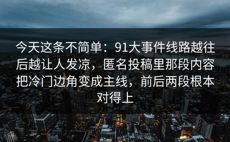 今天这条不简单：91大事件线路越往后越让人发凉，匿名投稿里那段内容把冷门边角变成主线，前后两段根本对得上