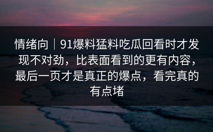 情绪向｜91爆料猛料吃瓜回看时才发现不对劲，比表面看到的更有内容，最后一页才是真正的爆点，看完真的有点堵