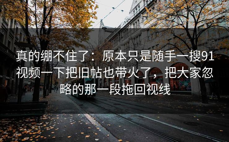 真的绷不住了：原本只是随手一搜91视频一下把旧帖也带火了，把大家忽略的那一段拖回视线