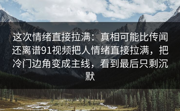 这次情绪直接拉满：真相可能比传闻还离谱91视频把人情绪直接拉满，把冷门边角变成主线，看到最后只剩沉默