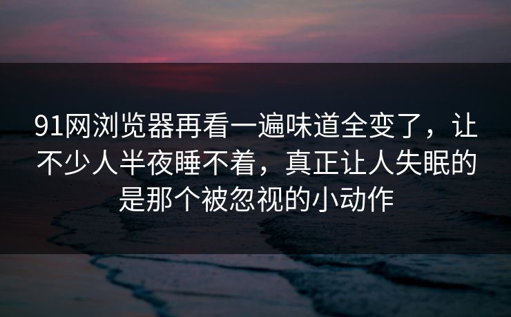 91网浏览器再看一遍味道全变了，让不少人半夜睡不着，真正让人失眠的是那个被忽视的小动作