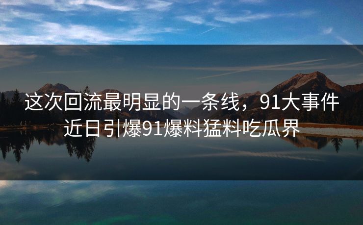 这次回流最明显的一条线，91大事件近日引爆91爆料猛料吃瓜界