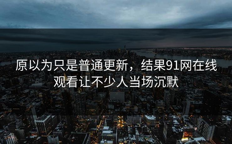 原以为只是普通更新，结果91网在线观看让不少人当场沉默