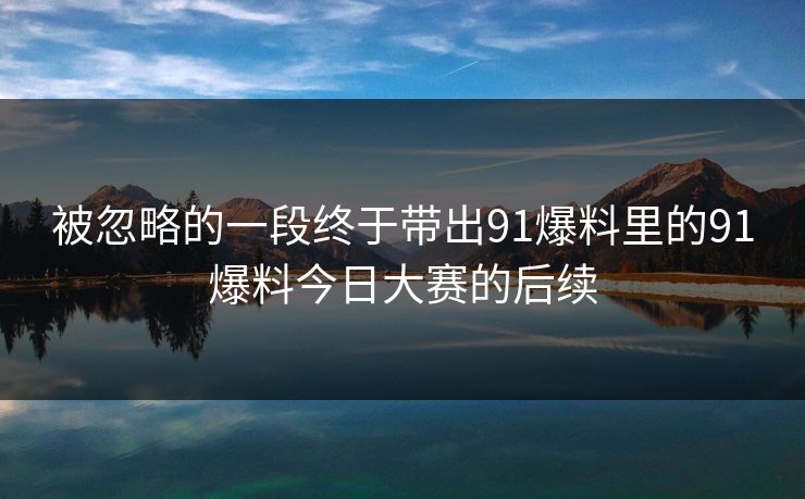 被忽略的一段终于带出91爆料里的91爆料今日大赛的后续