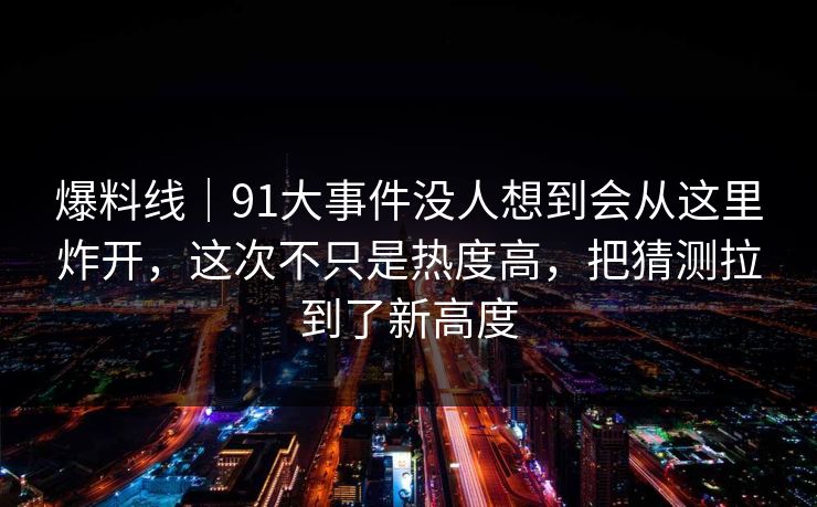 爆料线｜91大事件没人想到会从这里炸开，这次不只是热度高，把猜测拉到了新高度