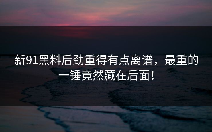 新91黑料后劲重得有点离谱，最重的一锤竟然藏在后面！