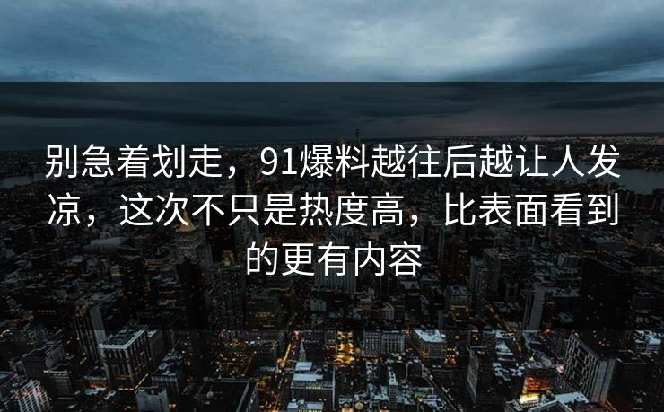 别急着划走，91爆料越往后越让人发凉，这次不只是热度高，比表面看到的更有内容