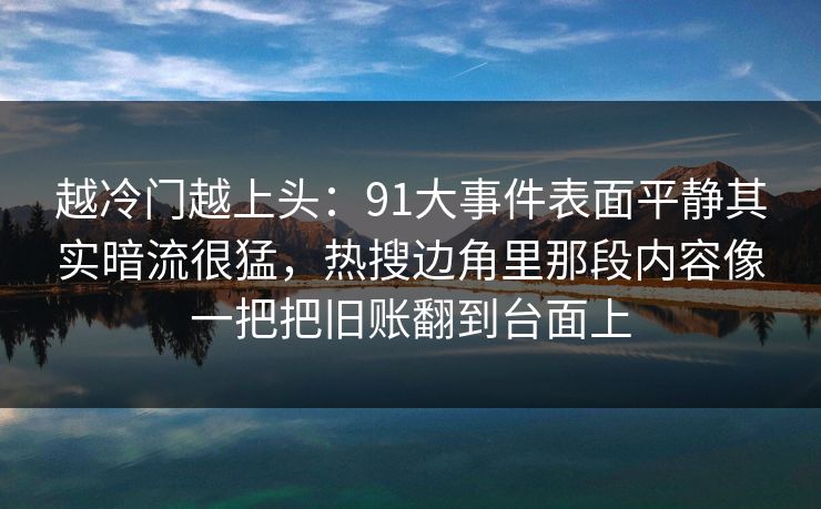 越冷门越上头：91大事件表面平静其实暗流很猛，热搜边角里那段内容像一把把旧账翻到台面上
