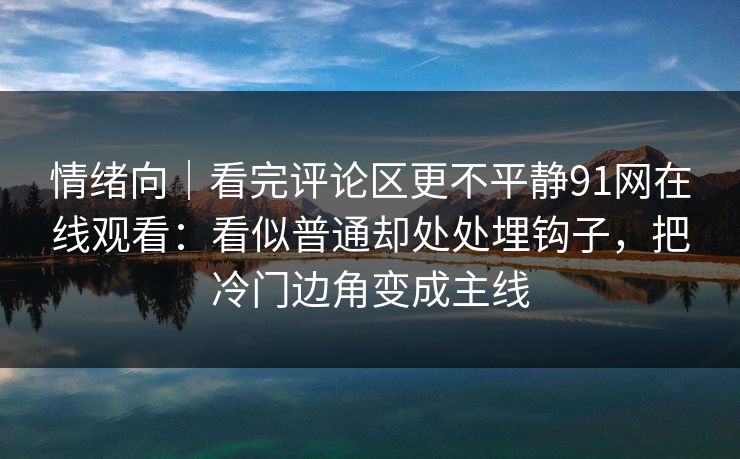 情绪向｜看完评论区更不平静91网在线观看：看似普通却处处埋钩子，把冷门边角变成主线
