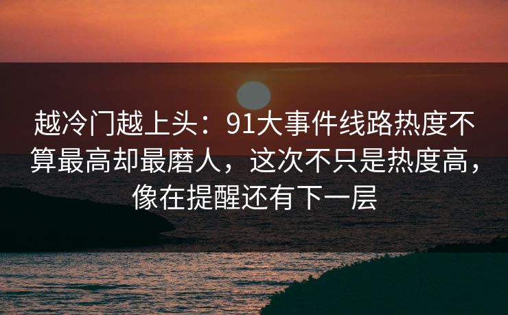 越冷门越上头：91大事件线路热度不算最高却最磨人，这次不只是热度高，像在提醒还有下一层