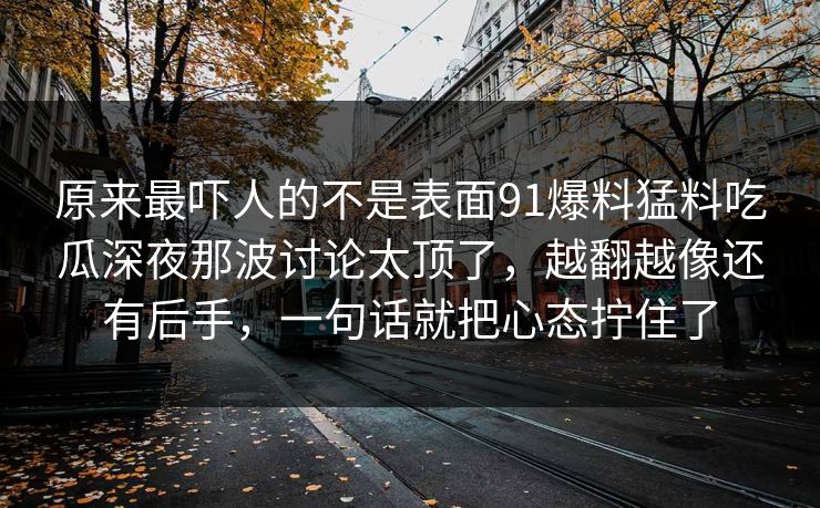 原来最吓人的不是表面91爆料猛料吃瓜深夜那波讨论太顶了，越翻越像还有后手，一句话就把心态拧住了