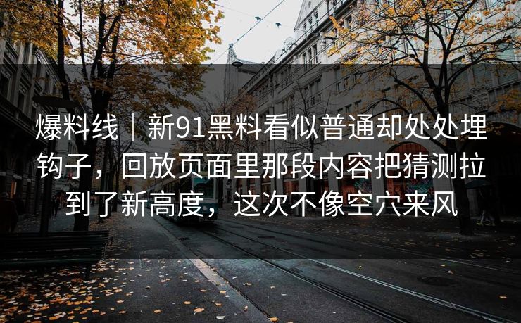 爆料线｜新91黑料看似普通却处处埋钩子，回放页面里那段内容把猜测拉到了新高度，这次不像空穴来风