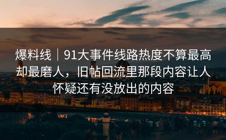 爆料线｜91大事件线路热度不算最高却最磨人，旧帖回流里那段内容让人怀疑还有没放出的内容