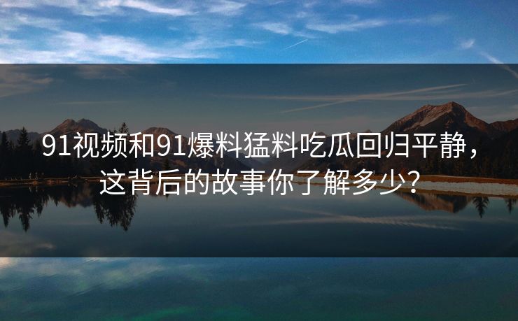 91视频和91爆料猛料吃瓜回归平静，这背后的故事你了解多少？