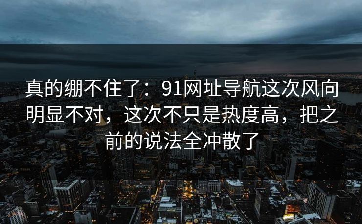 真的绷不住了：91网址导航这次风向明显不对，这次不只是热度高，把之前的说法全冲散了