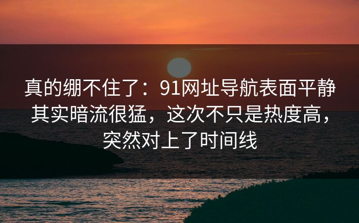 真的绷不住了：91网址导航表面平静其实暗流很猛，这次不只是热度高，突然对上了时间线