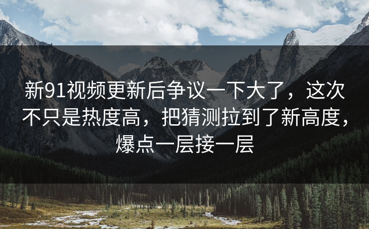 新91视频更新后争议一下大了,这次不只是热度高,把猜测拉到了新高度,爆点一层接一层 新91视频更新后争议一下大了,这次不只是热度高,把猜测拉到了新高度,爆点一层接一层