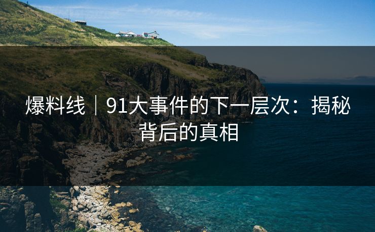 爆料线|91大事件的下一层次:揭秘背后的真相 爆料线|91大事件的下一层次:揭秘背后的真相
