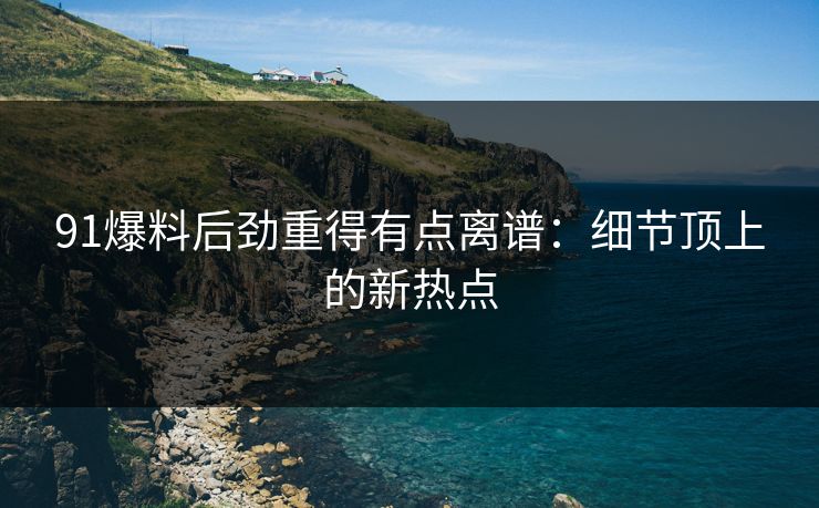 91爆料后劲重得有点离谱：细节顶上的新热点
