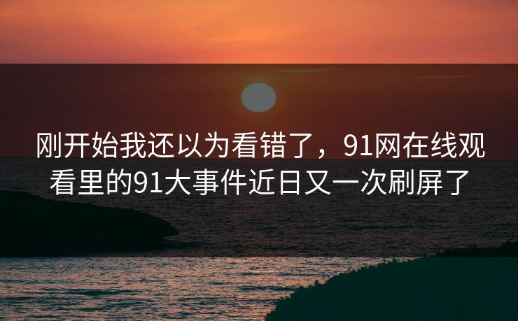 刚开始我还以为看错了，91网在线观看里的91大事件近日又一次刷屏了