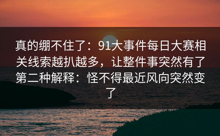 真的绷不住了：91大事件每日大赛相关线索越扒越多，让整件事突然有了第二种解释：怪不得最近风向突然变了