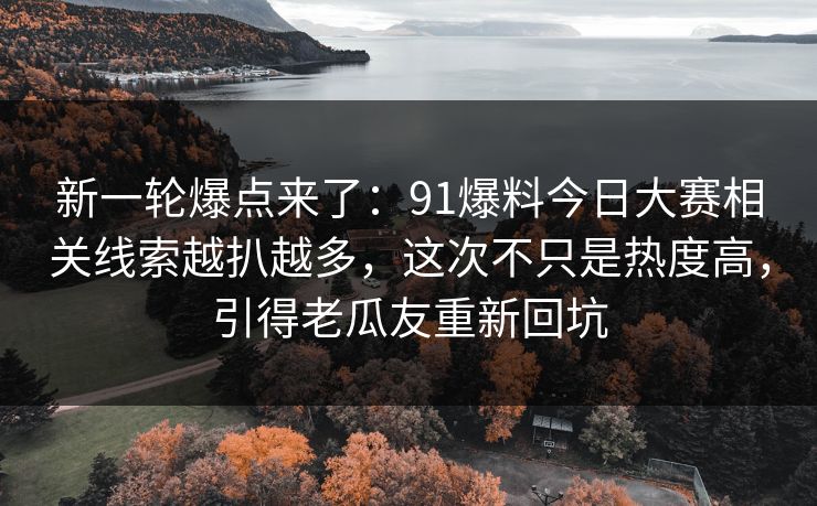 新一轮爆点来了：91爆料今日大赛相关线索越扒越多，这次不只是热度高，引得老瓜友重新回坑