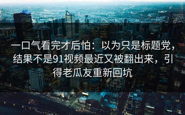 一口气看完才后怕：以为只是标题党，结果不是91视频最近又被翻出来，引得老瓜友重新回坑
