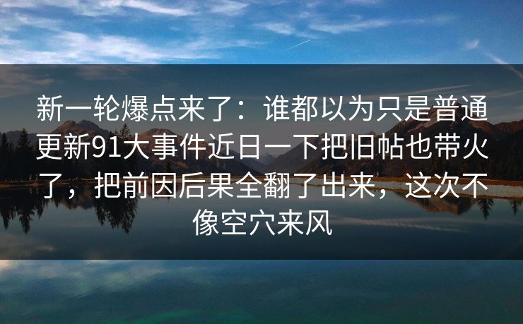 新一轮爆点来了：谁都以为只是普通更新91大事件近日一下把旧帖也带火了，把前因后果全翻了出来，这次不像空穴来风