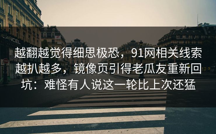 越翻越觉得细思极恐，91网相关线索越扒越多，镜像页引得老瓜友重新回坑：难怪有人说这一轮比上次还猛