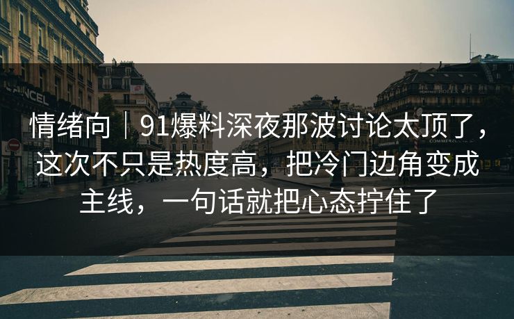情绪向｜91爆料深夜那波讨论太顶了，这次不只是热度高，把冷门边角变成主线，一句话就把心态拧住了