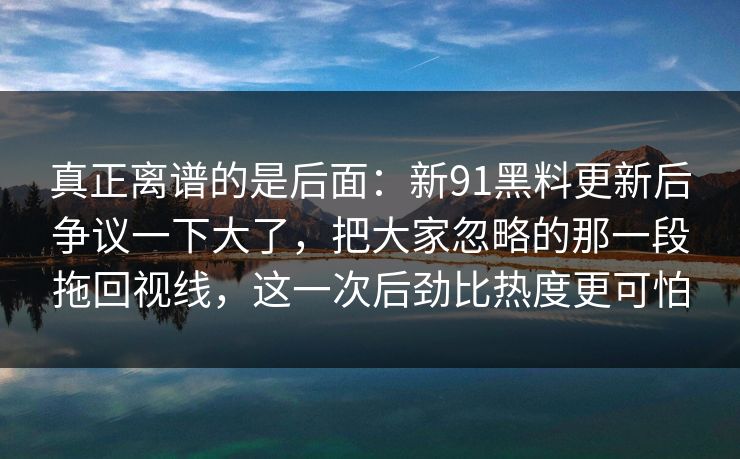 真正离谱的是后面：新91黑料更新后争议一下大了，把大家忽略的那一段拖回视线，这一次后劲比热度更可怕