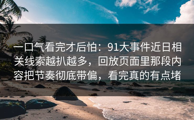 一口气看完才后怕：91大事件近日相关线索越扒越多，回放页面里那段内容把节奏彻底带偏，看完真的有点堵