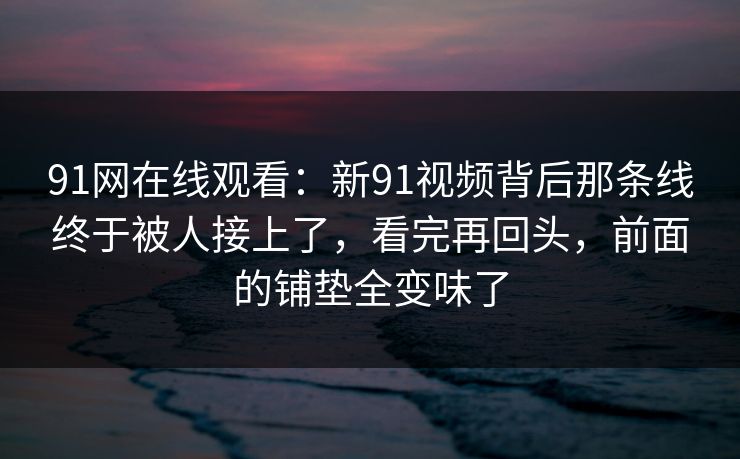 91网在线观看:新91视频背后那条线终于被人接上了,看完再回头,前面的铺垫全变味了 91网在线观看:新91视频背后那条线终于被人接上了,看完再回头,前面的铺垫全变味了
