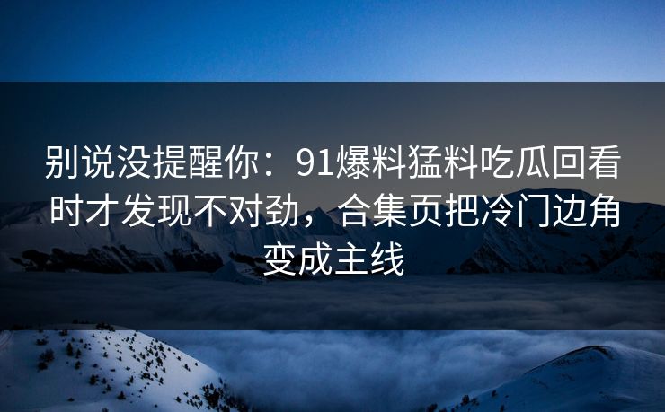 别说没提醒你：91爆料猛料吃瓜回看时才发现不对劲，合集页把冷门边角变成主线